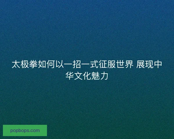 太极拳如何以一招一式征服世界 展现中华文化魅力