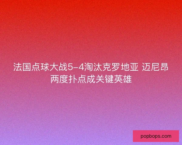 法国点球大战5-4淘汰克罗地亚 迈尼昂两度扑点成关键英雄